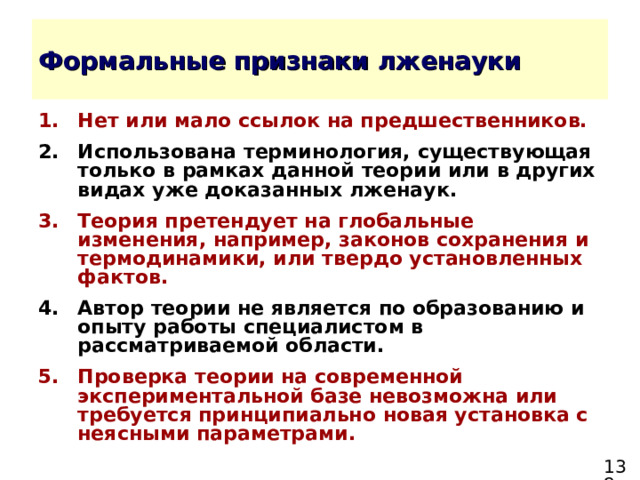 Нет или мало ссылок на предшественников. Использована терминология, существующая только в рамках данной теории или в других видах уже доказанных лженаук. Теория претендует на глобальные изменения, например, законов сохранения и термодинамики, или твердо установленных фактов. Автор теории не является по образованию и опыту работы специалистом в рассматриваемой области. Проверка теории на современной экспериментальной базе невозможна или требуется принципиально новая установка с неясными параметрами. 