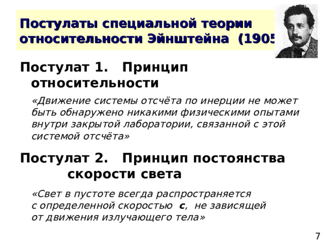 Постулат 1. Принцип относительности  «Движение системы отсчёта по инерции не может быть обнаружено никакими физическими опытами внутри закрытой лаборатории, связанной с этой системой отсчёта» Постулат 2. Принцип постоянства    скорости света  «Свет в пустоте всегда распространяется  с определенной скоростью с , не зависящей  от движения излучающего тела» 