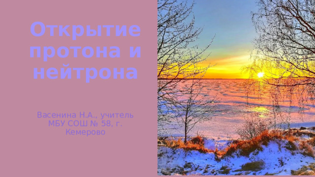 Открытие протона и нейтрона Васенина Н.А., учитель МБУ СОШ № 58, г. Кемерово 