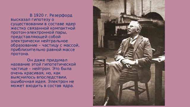  В 1920 г. Резерфорд высказал гипотезу о существовании в составе ядер жестко связанной компактной протон-электронной пары, представляющей собой электрически нейтральное образование – частицу с массой, приблизительно равной массе протона.  Он даже придумал название этой гипотетической частице – нейтрон. Это была очень красивая, но, как выяснилось впоследствии, ошибочная идея. Электрон не может входить в состав ядра. 