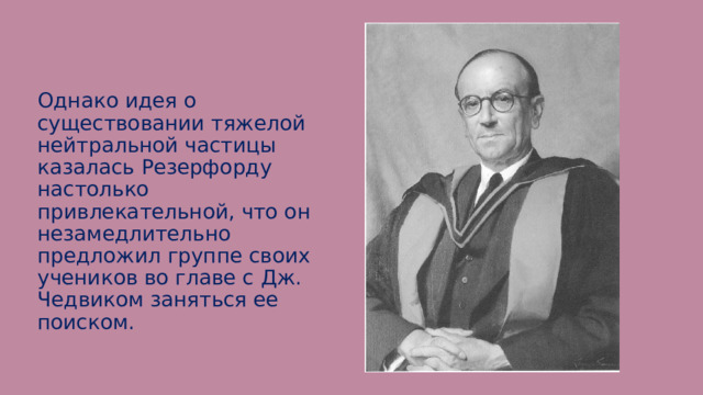 Однако идея о существовании тяжелой нейтральной частицы казалась Резерфорду настолько привлекательной, что он незамедлительно предложил группе своих учеников во главе с Дж. Чедвиком заняться ее поиском. 