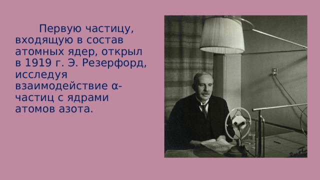  Первую частицу, входящую в состав атомных ядер, открыл в 1919 г. Э. Резерфорд, исследуя взаимодействие α-частиц с ядрами атомов азота. 
