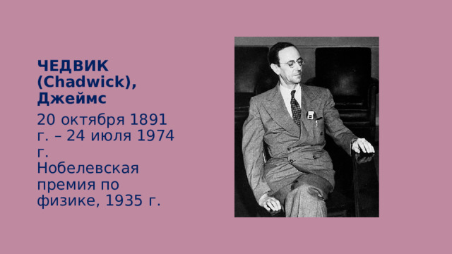 ЧЕДВИК (Chadwick), Джеймс 20 октября 1891 г. – 24 июля 1974 г.  Нобелевская премия по физике, 1935 г. 