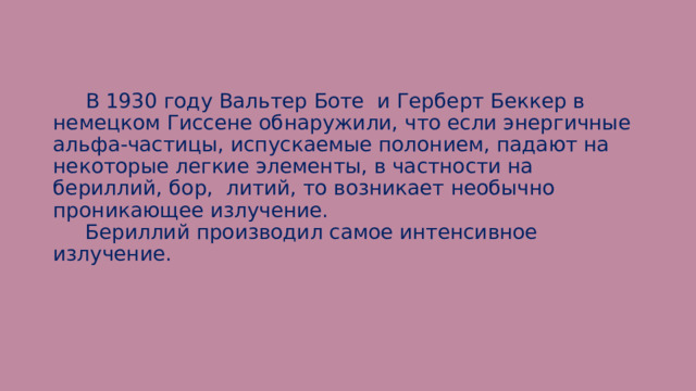  В 1930 году Вальтер Боте и Герберт Беккер в немецком Гиссене обнаружили, что если энергичные альфа-частицы, испускаемые полонием, падают на некоторые легкие элементы, в частности на бериллий, бор, литий, то возникает необычно проникающее излучение.  Бериллий производил самое интенсивное излучение. 