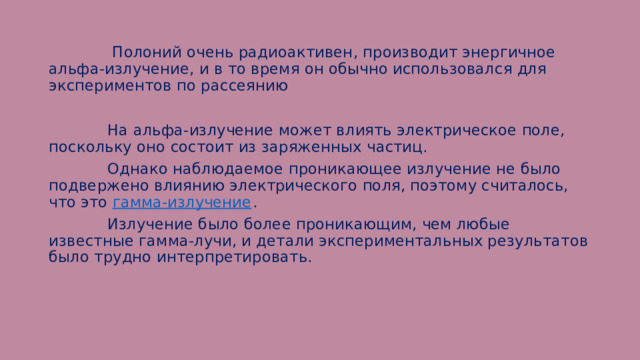  Полоний очень радиоактивен, производит энергичное альфа-излучение, и в то время он обычно использовался для экспериментов по рассеянию  На альфа-излучение может влиять электрическое поле, поскольку оно состоит из заряженных частиц.  Однако наблюдаемое проникающее излучение не было подвержено влиянию электрического поля, поэтому считалось, что это гамма-излучение .  Излучение было более проникающим, чем любые известные гамма-лучи, и детали экспериментальных результатов было трудно интерпретировать. 