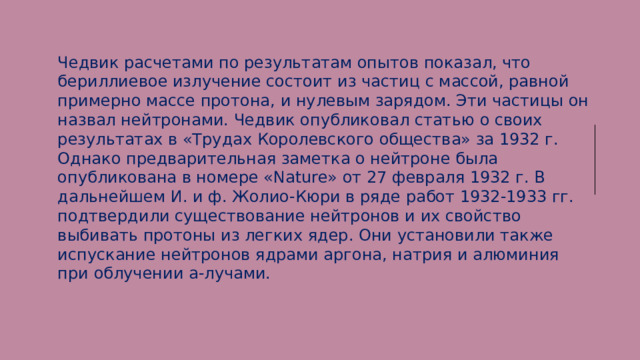 Чедвик расчетами по результатам опытов показал, что бериллиевое излучение состоит из частиц с массой, равной примерно массе протона, и нулевым зарядом. Эти частицы он назвал нейтронами. Чедвик опубликовал статью о своих результатах в «Трудах Королевского общества» за 1932 г. Однако предварительная заметка о нейтроне была опубликована в номере «Nature» от 27 февраля 1932 г. В дальнейшем И. и ф. Жолио-Кюри в ряде работ 1932-1933 гг. подтвердили существование нейтронов и их свойство выбивать протоны из легких ядер. Они установили также испускание нейтронов ядрами аргона, натрия и алюминия при облучении а-лучами.  