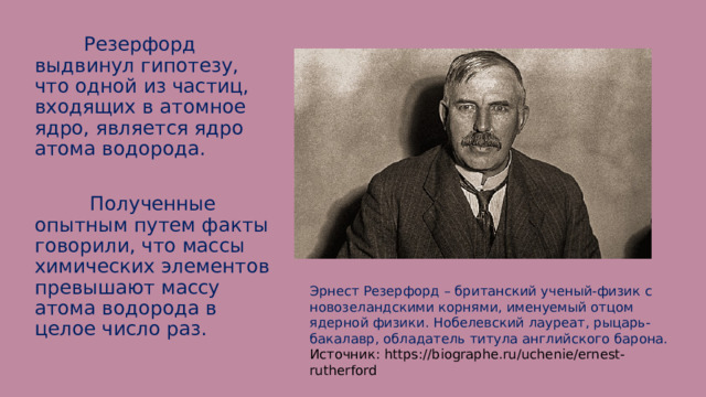  Резерфорд выдвинул гипотезу, что одной из частиц, входящих в атомное ядро, является ядро атома водорода.  Полученные опытным путем факты говорили, что массы химических элементов превышают массу атома водорода в целое число раз. Эрнест Резерфорд – британский ученый-физик с новозеландскими корнями, именуемый отцом ядерной физики. Нобелевский лауреат, рыцарь-бакалавр, обладатель титула английского барона. Источник: https://biographe.ru/uchenie/ernest-rutherford 