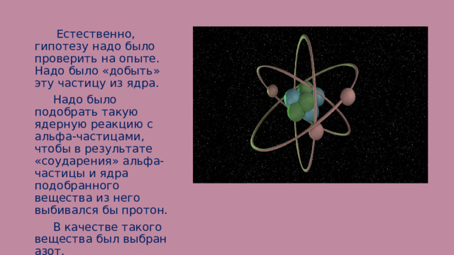  Естественно, гипотезу надо было проверить на опыте. Надо было «добыть» эту частицу из ядра.  Надо было подобрать такую ядерную реакцию с альфа-частицами, чтобы в результате «соударения» альфа-частицы и ядра подобранного вещества из него выбивался бы протон.  В качестве такого вещества был выбран азот. 