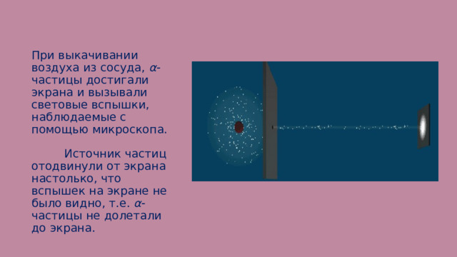 При выкачивании воздуха из сосуда, α -частицы достигали экрана и вызывали световые вспышки, наблюдаемые с помощью микроскопа. Источник частиц отодвинули от экрана настолько, что вспышек на экране не было видно, т.е. α -частицы не долетали до экрана. 