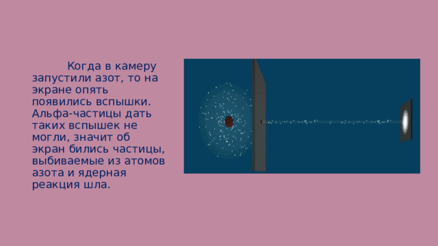  Когда в камеру запустили азот, то на экране опять появились вспышки. Альфа-частицы дать таких вспышек не могли, значит об экран бились частицы, выбиваемые из атомов азота и ядерная реакция шла. 