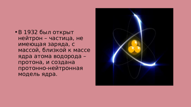 В 1932 был открыт нейтрон – частица, не имеющая заряда, с массой, близкой к массе ядра атома водорода – протона, и создана протонно-нейтронная модель ядра. 