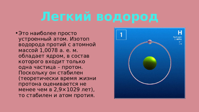 Легкий водород Это наиболее просто устроенный атом. Изотоп водорода протий с атомной массой 1,0078 а. е. м. обладает ядром, в состав которого входит только одна частица – протон. Поскольку он стабилен (теоретически время жизни протона оценивается не менее чем в 2,9×1029 лет), то стабилен и атом протия. 