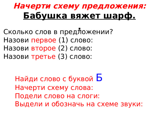 Начерти схему предложения: Бабушка вяжет шарф. . Сколько слов в предложении? Назови первое (1) слово: Назови второе (2) слово: Назови третье (3) слово: Найди слово с буквой Б Начерти схему слова: Подели слово на слоги: Выдели и обозначь на схеме звуки: 