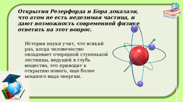 Планетарная модель и модель Бора явились своеобразными ступенями от классической физики к квантовой, являющейся основным инструментом в физике микромира, включая и атомную физику. Постулаты Бора, которые он сформулировал в своей статье «О строении атомов и молекул», вышедшей в 1913 году, гласят:  1. Электроны могут двигаться вокруг ядра только на фиксированных расстояниях от него, определяемых тем количеством энергии, которое у них есть. Он назвал эти фиксированные уровни энергетическими уровнями или электронными оболочками. 2. Если электрон поглощает некоторое (вполне определенное для данного уровня) количество энергии, то он будет прыгать на следующий, более высокий энергетический уровень. И наоборот, если он потеряет такое ​​же количество энергии, то вернется назад к исходному уровню. 