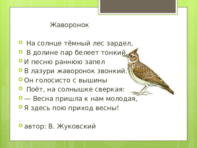  Жаворонок  На солнце тёмный лес зардел,  В долине пар белеет тонкий, И песню раннюю запел В лазури жаворонок звонкий. Он голосисто с вышины  Поёт, на солнышке сверкая: — Весна пришла к нам молодая, Я здесь пою приход весны! автор: В. Жуковский  