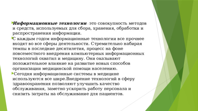Информационные технологии  -  это совокупность методов и средств, используемых для сбора, хранения, обработки и распространения информации. С каждым годом информационные технологии все прочнее входят во все сферы деятельности. Стремительно набирая темпы в последние десятилетия, процесс на фоне повсеместного внедрения компьютерных информационных технологий охватил и медицину. Они оказывают положительное влияние на развитие новых способов организации медицинской помощи населению.  Сегодня информационные системы в медицине используются все шире.Внедрение технологий в сферу здравоохранения позволяют улучшить качество обслуживания, заметно ускорить работу персонала и снизить затраты на обслуживание для пациентов. 