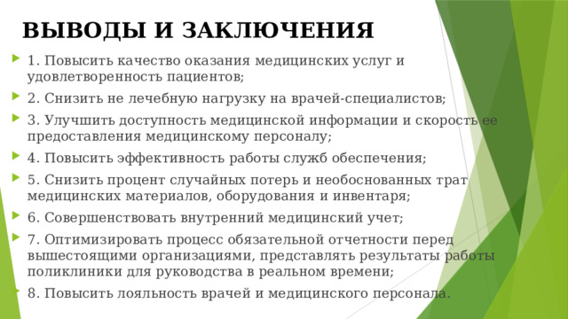 ВЫВОДЫ И ЗАКЛЮЧЕНИЯ 1. Повысить качество оказания медицинских услуг и удовлетворенность пациентов; 2. Снизить не лечебную нагрузку на врачей-специалистов; 3. Улучшить доступность медицинской информации и скорость ее предоставления медицинскому персоналу; 4. Повысить эффективность работы служб обеспечения; 5. Снизить процент случайных потерь и необоснованных трат медицинских материалов, оборудования и инвентаря; 6. Совершенствовать внутренний медицинский учет; 7. Оптимизировать процесс обязательной отчетности перед вышестоящими организациями, представлять результаты работы поликлиники для руководства в реальном времени; 8. Повысить лояльность врачей и медицинского персонала. 