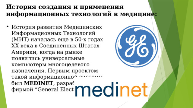 История создания и применения информационных технологий в медицине: История развития Медицинских Информационных Технологий (МИТ) началась еще в 50-х годах XX века в Соединенных Штатах Америки, когда на рынке появились универсальные компьютеры многоцелевого назначения. Первым проектом такой информационной системы был MEDINET , разработанный фирмой “General Electric”. 