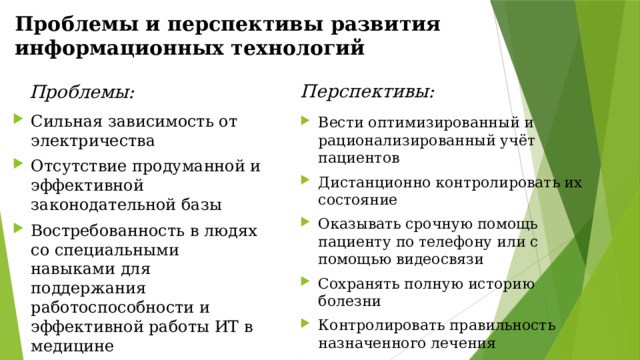 Проблемы и перспективы развития информационных технологий  Перспективы: Проблемы: Сильная зависимость от электричества Отсутствие продуманной и эффективной законодательной базы Востребованность в людях со специальными навыками для поддержания работоспособности и эффективной работы ИТ в медицине Вести оптимизированный и рационализированный учёт пациентов Дистанционно контролировать их состояние Оказывать срочную помощь пациенту по телефону или с помощью видеосвязи Сохранять полную историю болезни Контролировать правильность назначенного лечения Обмениваться профессиональным опытом Вести учёт медицинских товаров на аптечных складах 