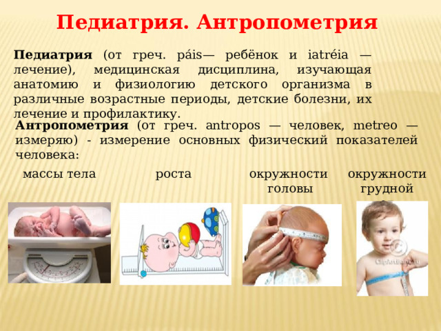 Педиатрия. Антропометрия Педиатрия (от греч. páis— ребёнок и iatréia — лечение), медицинская дисциплина, изучающая анатомию и физиологию детского организма в различные возрастные периоды, детские болезни, их лечение и профилактику. Антропометрия (от греч. antropos — человек, metreo — измеряю) - измерение основных физический показателей человека: окружности роста окружности грудной клетки массы тела  головы 