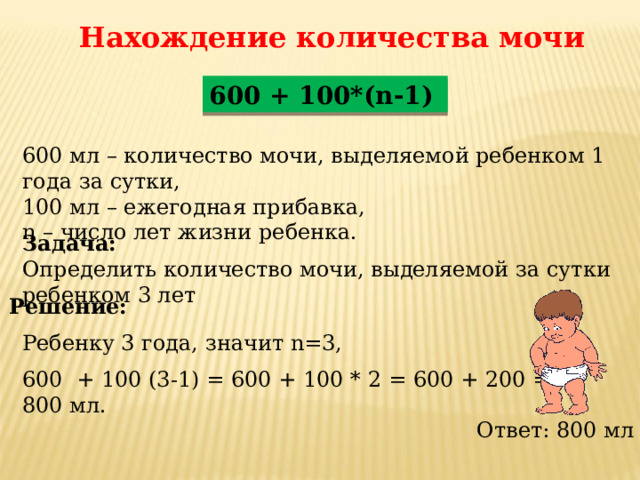 Нахождение количества мочи 600 + 100*(n-1) 600 мл – количество мочи, выделяемой ребенком 1 года за сутки, 100 мл – ежегодная прибавка, n – число лет жизни ребенка. Задача: Определить количество мочи, выделяемой за сутки ребенком 3 лет Решение: Ребенку 3 года, значит n=3, 600 + 100 (3-1) = 600 + 100 * 2 = 600 + 200 = 800 мл. Ответ: 800 мл 