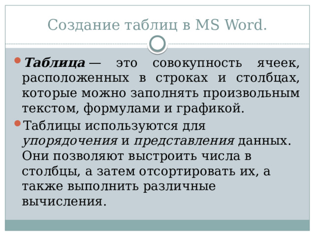 Создание таблиц в MS Word. Таблица  — это совокупность ячеек, расположенных в строках и столбцах, которые можно заполнять произвольным текстом, формулами и графикой. Таблицы используются для упорядочения и представления данных. Они позволяют выстроить числа в столбцы, а затем отсортировать их, а также выполнить различные вычисления. 