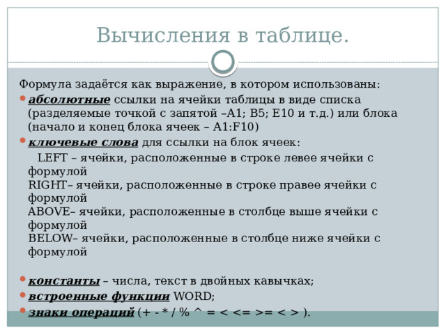 Вычисления в таблице. Формула задаётся как выражение, в котором использованы: абсолютные  ссылки на ячейки таблицы в виде списка (разделяемые точкой с запятой –А1; В5; Е10 и т.д.) или блока (начало и конец блока ячеек – А1:F10) ключевые   слова  для ссылки на блок ячеек:  LEFT – ячейки, расположенные в строке левее ячейки с формулой   RIGHT– ячейки, расположенные в строке правее ячейки с формулой   ABOVE– ячейки, расположенные в столбце выше ячейки с формулой   BELOW– ячейки, расположенные в столбце ниже ячейки с формулой    константы  – числа, текст в двойных кавычках; встроенные функции  WORD; знаки операций  (+ - * / % ^ = =  ). 