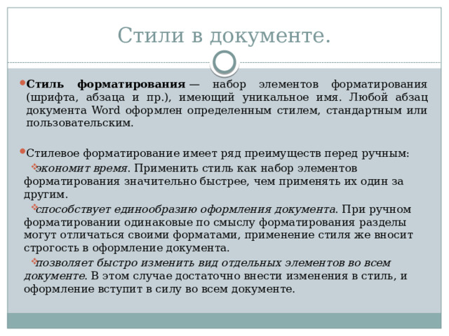 Стили в документе. Стиль форматирования  — набор элементов форматирования (шрифта, абзаца и пр.), имеющий уникальное имя. Любой абзац документа Word оформлен определенным стилем, стандартным или пользовательским. Стилевое форматирование имеет ряд преимуществ перед ручным: экономит время . Применить стиль как набор элементов форматирования значительно быстрее, чем применять их один за другим. способствует единообразию оформления документа . При ручном форматировании одинаковые по смыслу форматирования разделы могут отличаться своими форматами, применение стиля же вносит строгость в оформление документа. позволяет быстро изменить вид отдельных элементов во всем документе . В этом случае достаточно внести изменения в стиль, и оформление вступит в силу во всем документе. 