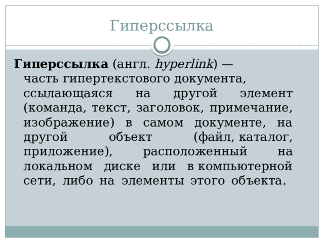 Гиперссылка Гиперссылка  (англ.  hyperlink ) — часть гипертекстового документа, ссылающаяся на другой элемент (команда, текст, заголовок, примечание, изображение) в самом документе, на другой объект (файл, каталог, приложение), расположенный на локальном диске или в компьютерной сети, либо на элементы этого объекта.   