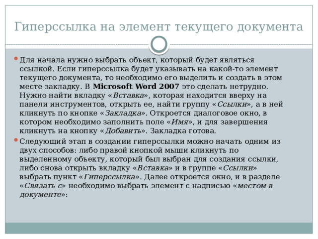 Гиперссылка на элемент текущего документа Для начала нужно выбрать объект, который будет являться ссылкой. Если гиперссылка будет указывать на какой-то элемент текущего документа, то необходимо его выделить и создать в этом месте закладку. В  Microsoft Word 2007  это сделать нетрудно. Нужно найти вкладку « Вставка », которая находится вверху на панели инструментов, открыть ее, найти группу « Ссылки », а в ней кликнуть по кнопке « Закладка ». Откроется диалоговое окно, в котором необходимо заполнить поле « Имя », и для завершения кликнуть на кнопку « Добавить ». Закладка готова. Следующий этап в создании гиперссылки можно начать одним из двух способов: либо правой кнопкой мыши кликнуть по выделенному объекту, который был выбран для создания ссылки, либо снова открыть вкладку « Вставка » и в группе « Ссылки » выбрать пункт « Гиперссылка ». Далее откроется окно, и в разделе « Связать с » необходимо выбрать элемент с надписью « местом в документе »: 