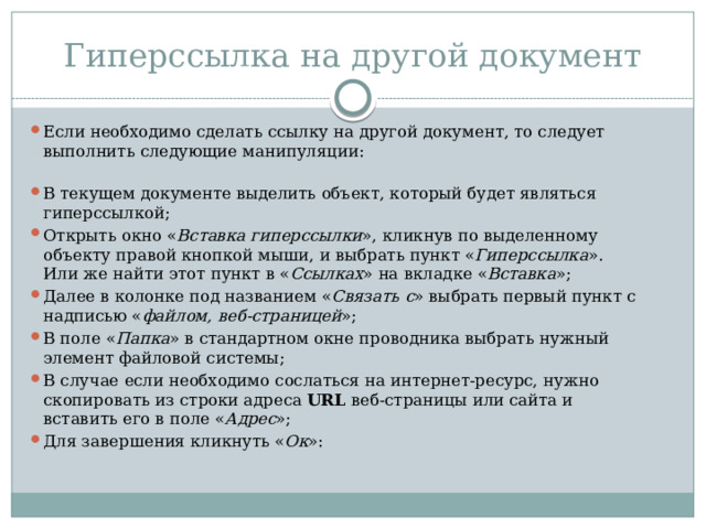 Гиперссылка на другой документ Если необходимо сделать ссылку на другой документ, то следует выполнить следующие манипуляции:   В текущем документе выделить объект, который будет являться гиперссылкой; Открыть окно « Вставка гиперссылки », кликнув по выделенному объекту правой кнопкой мыши, и выбрать пункт « Гиперссылка ». Или же найти этот пункт в « Ссылках » на вкладке « Вставка »; Далее в колонке под названием « Связать с » выбрать первый пункт с надписью « файлом, веб-страницей »; В поле « Папка » в стандартном окне проводника выбрать нужный элемент файловой системы; В случае если необходимо сослаться на интернет-ресурс, нужно скопировать из строки адреса  URL  веб-страницы или сайта и вставить его в поле « Адрес »; Для завершения кликнуть « Ок »: 