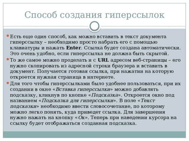 Способ создания гиперссылок Есть еще один способ, как можно вставить в текст документа гиперссылку – необходимо просто набрать его с помощью клавиатуры и нажать  Enter . Ссылка будет создана автоматически. Это очень удобно, если гиперссылка не должна быть скрытой. То же самое можно проделать и с  URL  адресом веб-страницы – его нужно скопировать из адресной строки браузера и вставить в документ. Получается готовая ссылка, при нажатии на которую откроется нужная страница в интернете. Для того чтобы гиперссылками было удобнее пользоваться, при их создании в окне « Вставка гиперссылки » можно добавлять подсказку, кликнув по кнопке « Подсказка ». Откроется окно под названием « Подсказка для гиперссылки ». В поле « Текст подсказки » необходимо ввести словосочетание, по которому можно легко понять, куда приведет ссылка. Для завершения нужно нажать на кнопку « Ок ». Теперь при наведении курсора на ссылку будет отображаться созданная подсказка. 