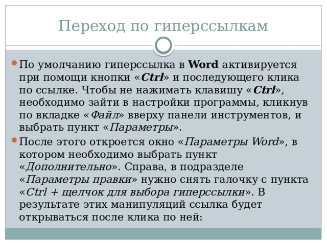 Переход по гиперссылкам По умолчанию гиперссылка в  Word  активируется при помощи кнопки « Ctrl » и последующего клика по ссылке. Чтобы не нажимать клавишу « Ctrl », необходимо зайти в настройки программы, кликнув по вкладке « Файл » вверху панели инструментов, и выбрать пункт « Параметры ». После этого откроется окно « Параметры Word », в котором необходимо выбрать пункт « Дополнительно ». Справа, в подразделе « Параметры правки » нужно снять галочку с пункта « Ctrl + щелчок для выбора гиперссылки ». В результате этих манипуляций ссылка будет открываться после клика по ней: 