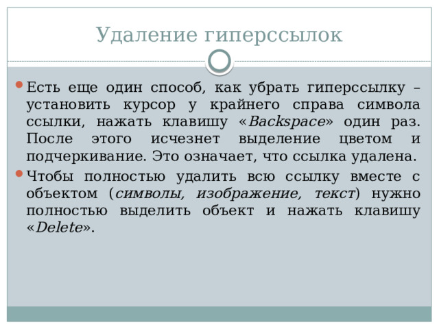 Удаление гиперссылок Есть еще один способ, как убрать гиперссылку – установить курсор у крайнего справа символа ссылки, нажать клавишу « Backspace » один раз. После этого исчезнет выделение цветом и подчеркивание. Это означает, что ссылка удалена. Чтобы полностью удалить всю ссылку вместе с объектом ( символы, изображение, текст ) нужно полностью выделить объект и нажать клавишу « Delete ». 