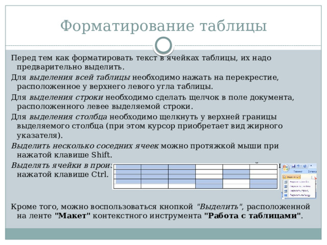 Форматирование таблицы Перед тем как форматировать текст в ячейках таблицы, их надо предварительно выделить. Для выделения всей таблицы необходимо нажать на перекрестие, расположенное у верхнего левого угла таблицы. Для выделения строки необходимо сделать щелчок в поле документа, расположенного левее выделяемой строки. Для выделения столбца необходимо щелкнуть у верхней границы выделяемого столбца (при этом курсор приобретает вид жирного указателя). Выделить несколько соседних ячеек можно протяжкой мыши при нажатой клавише Shift. Выделять ячейки в произвольном порядке можно протяжкой мыши при нажатой клавише Ctrl. Кроме того, можно воспользоваться кнопкой 