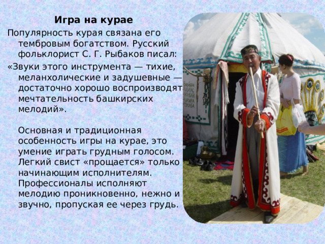 Игра на курае  Популярность курая связана его тембровым богатством. Русский фольклорист С. Г. Рыбаков писал: «Звуки этого инструмента — тихие, меланхолические и задушевные — достаточно хорошо воспроизводят мечтательность башкирских мелодий».   Основная и традиционная особенность игры на курае, это умение играть грудным голосом. Легкий свист «прощается» только начинающим исполнителям. Профессионалы исполняют мелодию проникновенно, нежно и звучно, пропуская ее через грудь.   