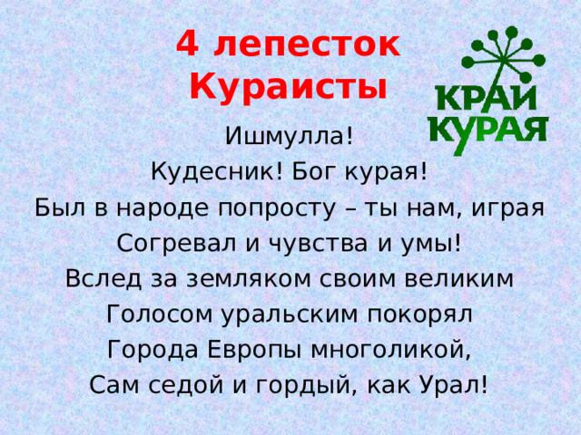 4 лепесток  Кураисты Ишмулла! Кудесник! Бог курая! Был в народе попросту – ты нам, играя Согревал и чувства и умы! Вслед за земляком своим великим Голосом уральским покорял Города Европы многоликой, Сам седой и гордый, как Урал! 