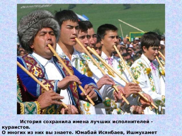  История сохранила имена лучших исполнителей - кураистов. О многих из них вы знаете. Юмабай Исянбаев, Ишмухамет Мурзакаев, Сайфулла Дильмухаметовы, Карим Дияров, Гата Сулейманов и Ишммулла Дильмухаметов. 