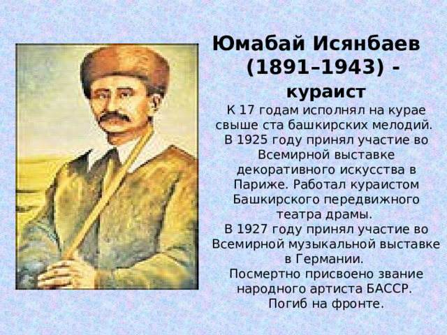 Юмабай Исянбаев (1891–1943) -  кураист К 17 годам исполнял на курае свыше ста башкирских мелодий. В 1925 году принял участие во Всемирной выставке декоративного искусства в Париже. Работал кураистом Башкирского передвижного театра драмы. В 1927 году принял участие во Всемирной музыкальной выставке в Германии. Посмертно присвоено звание народного артиста БАССР. Погиб на фронте.    