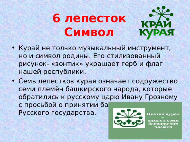 6 лепесток  Символ Курай не только музыкальный инструмент, но и символ родины. Его стилизованный рисунок- «зонтик» украшает герб и флаг нашей республики. Семь лепестков курая означает содружество семи племён башкирского народа, которые обратились к русскому царю Ивану Грозному с просьбой о принятии башкир в состав Русского государства. 