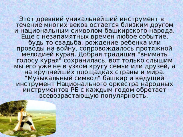 Этот древний уникальнейший инструмент в течение многих веков остается близким другом и национальным символом башкирского народа. Еще с незапамятных времен любое событие, будь то свадьба, рождение ребенка или проводы на войну, сопровождалось протяжной мелодией курая. Добрая традиция 