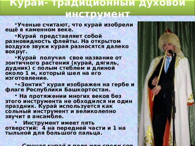 Курай- традиционный духовой инструмент Ученые считают, что курай изобрели ещё в каменном веке. Курай представляет собой разновидность флейты. На открытом воздухе звуки курая разносятся далеко вокруг. Курай  получил свое название от зонтичного растения (курай, дягиль, дудник) с полым стеблем и длиной около 1 м, который шел на его изготовление. «Зонтик