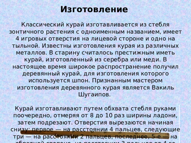Изготовление    Классический курай изготавливается из стебля зонтичного растения с одноименным названием, имеет 4 игровых отверстия на лицевой стороне и одно на тыльной. Известны изготовления курая из различных металлов. В старину считалось престижным иметь курай, изготовленный из серебра или меди. В настоящее время широкое распространение получил деревянный курай, для изготовления которого используется шпон. Признанным мастером изготовления деревянного курая является Вакиль Шугаипов.   Курай изготавливают путем обхвата стебля руками поочередно, отмеряя от 8 до 10 раз ширины ладони, затем подрезают. Отверстия вырезаются начиная снизу: первое — на расстоянии 4 пальцев, следующие три — на расстоянии 2 пальцев, последнее, 5-е — на обратной стороне, на расстоянии 3 пальцев от 4-го отверстия. Средняя длина курая составляет 570—810 мм. 