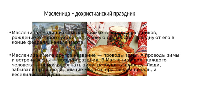 Масленица — один из самых любимых в народе праздников, рождение которого уходит в глубокую древность. Празднуют его в конце февраля, начале марта. Масленица имела другое название — проводы зимы. А проводы зимы и встреча весны — всегда праздник. В Масленицу долг каждого человека — помочь прогнать зиму, разбудить природу. Люди, забывали про холода, зимние морозы, про тоску и печаль, и веселились от души. 
