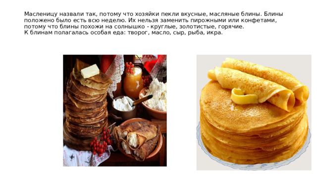 Масленицу назвали так, потому что хозяйки пекли вкусные, масляные блины. Блины положено было есть всю неделю. Их нельзя заменить пирожными или конфетами, потому что блины похожи на солнышко - круглые, золотистые, горячие.  К блинам полагалась особая еда: творог, масло, сыр, рыба, икра.   