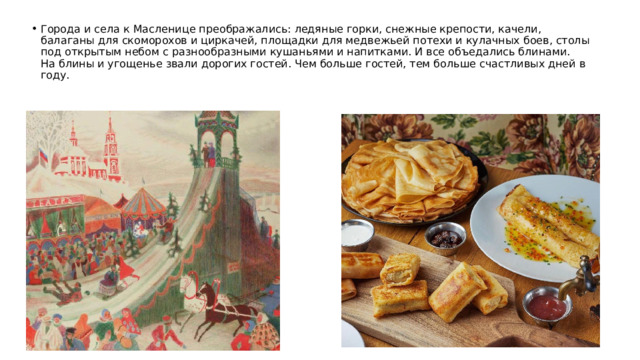 Города и села к Масленице преображались: ледяные горки, снежные крепости, качели, балаганы для скоморохов и циркачей, площадки для медвежьей потехи и кулачных боев, столы под открытым небом с разнообразными кушаньями и напитками. И все объедались блинами.  На блины и угощенье звали дорогих гостей. Чем больше гостей, тем больше счастливых дней в году.   
