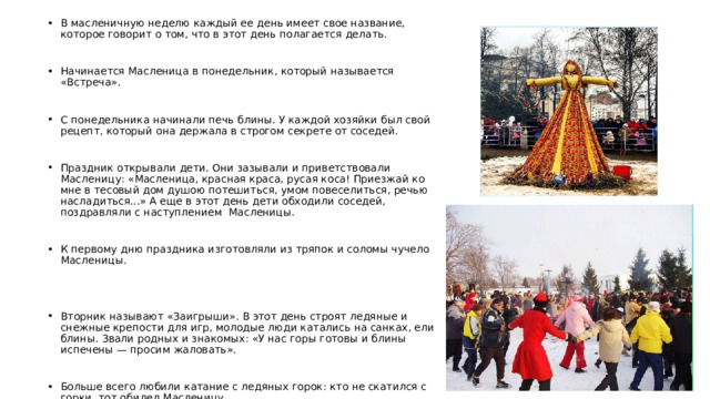 В масленичную неделю каждый ее день имеет свое название, которое говорит о том, что в этот день полагается делать. Начинается Масленица в понедельник, который называется «Встреча». С понедельника начинали печь блины. У каждой хозяйки был свой рецепт, который она держала в строгом секрете от соседей. Праздник открывали дети. Они зазывали и приветствовали Масленицу: «Масленица, красная краса, русая коса! Приезжай ко мне в тесовый дом душою потешиться, умом повеселиться, речью насладиться...» А еще в этот день дети обходили соседей, поздравляли с наступлением Масленицы. К первому дню праздника изготовляли из тряпок и соломы чучело Масленицы. Вторник называют «Заигрыши». В этот день строят ледяные и снежные крепости для игр, молодые люди катались на санках, ели блины. Звали родных и знакомых: «У нас горы готовы и блины испечены — просим жаловать». Больше всего любили катание с ледяных горок: кто не скатился с горки, тот обидел Масленицу. 