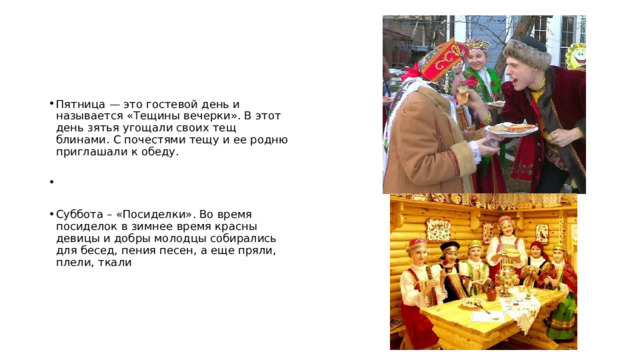 Пятница — это гостевой день и называется «Тещины вечерки». В этот день зятья угощали своих тещ блинами. С почестями тещу и ее родню приглашали к обеду. Суббота – «Посиделки». Во время посиделок в зимнее время красны девицы и добры молодцы собирались для бесед, пения песен, а еще пряли, плели, ткали 