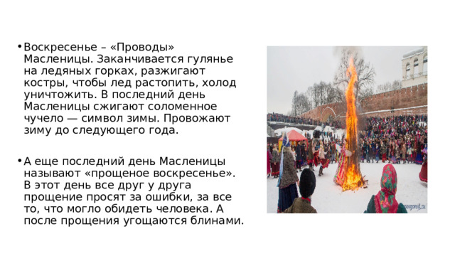 Воскресенье – «Проводы» Масленицы. Заканчивается гулянье на ледяных горках, разжигают костры, чтобы лед растопить, холод уничтожить. В последний день Масленицы сжигают соломенное чучело — символ зимы. Провожают зиму до следующего года. А еще последний день Масленицы называют «прощеное воскресенье». В этот день все друг у друга прощение просят за ошибки, за все то, что могло обидеть человека. А после прощения угощаются блинами. 