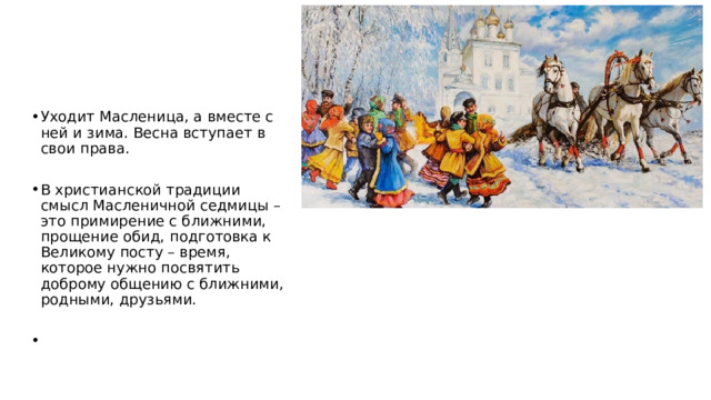 Уходит Масленица, а вместе с ней и зима. Весна вступает в свои права. В христианской традиции смысл Масленичной седмицы – это примирение с ближними, прощение обид, подготовка к Великому посту – время, которое нужно посвятить доброму общению с ближними, родными, друзьями. 